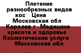 Плетение разнообразных видов кос › Цена ­ 500 - Московская обл., Королев г. Медицина, красота и здоровье » Косметические услуги   . Московская обл.